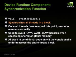 Device Runtime Component:
Synchronization Function
void __syncthreads();
Synchronizes all threads in a block
Once all threads have reached this point, execution
resumes normally
Used to avoid RAW / WAR / WAW hazards when
accessing shared or global memory
Allowed in conditional code only if the conditional is
uniform across the entire thread block

© NVIDIA Corporation 2008

 
