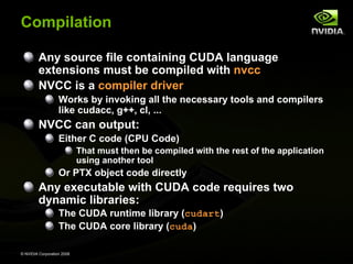 Compilation
Any source file containing CUDA language
extensions must be compiled with nvcc
NVCC is a compiler driver
Works by invoking all the necessary tools and compilers
like cudacc, g++, cl, ...

NVCC can output:
Either C code (CPU Code)
That must then be compiled with the rest of the application
using another tool

Or PTX object code directly

Any executable with CUDA code requires two
dynamic libraries:
The CUDA runtime library (cudart)
The CUDA core library (cuda)
© NVIDIA Corporation 2008

 