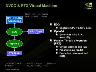 NVCC & PTX Virtual Machine
C/C++ CUDA
Application

float4 me = gx[gtid];
me.x += me.y * me.z;

EDG
Separate GPU vs. CPU code
EDG

CPU Code

Open64
Generates GPU PTX
assembly

Open64

Parallel Thread eXecution
(PTX)
Virtual Machine and ISA
Programming model
Execution resources and
state

PTX Code

ld.global.v4.f32
mad.f32
© NVIDIA Corporation 2008

{$f1,$f3,$f5,$f7}, [$r9+0];
$f1, $f5, $f3, $f1;

 