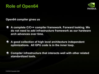 Role of Open64
Open64 compiler gives us
A complete C/C++ compiler framework. Forward looking. We
do not need to add infrastructure framework as our hardware
arch advances over time.
A good collection of high level architecture independent
optimizations. All GPU code is in the inner loop.
Compiler infrastructure that interacts well with other related
standardized tools.

© NVIDIA Corporation 2008

 