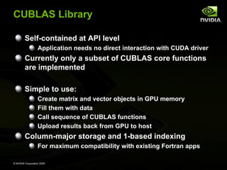 CUBLAS Library
Self-contained at API level
Application needs no direct interaction with CUDA driver

Currently only a subset of CUBLAS core functions
are implemented
Simple to use:
Create matrix and vector objects in GPU memory
Fill them with data
Call sequence of CUBLAS functions
Upload results back from GPU to host

Column-major storage and 1-based indexing
For maximum compatibility with existing Fortran apps
© NVIDIA Corporation 2008

 