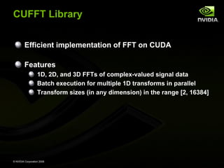 CUFFT Library
Efficient implementation of FFT on CUDA
Features
1D, 2D, and 3D FFTs of complex-valued signal data
Batch execution for multiple 1D transforms in parallel
Transform sizes (in any dimension) in the range [2, 16384]

© NVIDIA Corporation 2008

 
