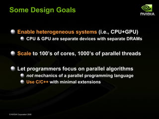 Some Design Goals
Enable heterogeneous systems (i.e., CPU+GPU)
CPU & GPU are separate devices with separate DRAMs

Scale to 100’s of cores, 1000’s of parallel threads
Let programmers focus on parallel algorithms
not mechanics of a parallel programming language
Use C/C++ with minimal extensions

© NVIDIA Corporation 2008

 