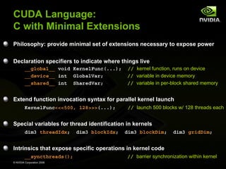 CUDA Language:
C with Minimal Extensions
Philosophy: provide minimal set of extensions necessary to expose power
Declaration specifiers to indicate where things live
__global__ void KernelFunc(...);
__device__ int GlobalVar;
__shared__ int SharedVar;

// kernel function, runs on device
// variable in device memory
// variable in per-block shared memory

Extend function invocation syntax for parallel kernel launch
KernelFunc<<<500, 128>>>(...);

// launch 500 blocks w/ 128 threads each

Special variables for thread identification in kernels
dim3 threadIdx;

dim3 blockIdx;

dim3 blockDim;

dim3 gridDim;

Intrinsics that expose specific operations in kernel code
__syncthreads();
© NVIDIA Corporation 2008

// barrier synchronization within kernel

 