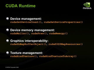 CUDA Runtime
Device management:
cudaGetDeviceCount(), cudaGetDeviceProperties()

Device memory management:
cudaMalloc(), cudaFree(), cudaMemcpy()

Graphics interoperability:
cudaGLMapBufferObject(), cudaD3D9MapResources()

Texture management:
cudaBindTexture(), cudaBindTextureToArray()

© NVIDIA Corporation 2008

 
