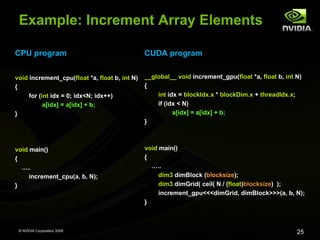Example: Increment Array Elements
CPU program

CUDA program

void increment_cpu(float *a, float b, int N)
{
for (int idx = 0; idx<N; idx++)
a[idx] = a[idx] + b;
}

__global__ void increment_gpu(float *a, float b, int N)
{
int idx = blockIdx.x * blockDim.x + threadIdx.x;
if (idx < N)
a[idx] = a[idx] + b;
}

void main()
{
.....
increment_cpu(a, b, N);
}

void main()
{
…..
dim3 dimBlock (blocksize);
dim3 dimGrid( ceil( N / (float)blocksize) );
increment_gpu<<<dimGrid, dimBlock>>>(a, b, N);
}

© NVIDIA Corporation 2008

25

 