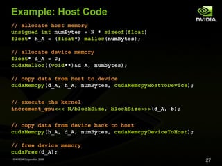 Example: Host Code
// allocate host memory
unsigned int numBytes = N * sizeof(float)
float* h_A = (float*) malloc(numBytes);
// allocate device memory
float* d_A = 0;
cudaMalloc((void**)&d_A, numbytes);
// copy data from host to device
cudaMemcpy(d_A, h_A, numBytes, cudaMemcpyHostToDevice);
// execute the kernel
increment_gpu<<< N/blockSize, blockSize>>>(d_A, b);
// copy data from device back to host
cudaMemcpy(h_A, d_A, numBytes, cudaMemcpyDeviceToHost);
// free device memory
cudaFree(d_A);
© NVIDIA Corporation 2008

27

 