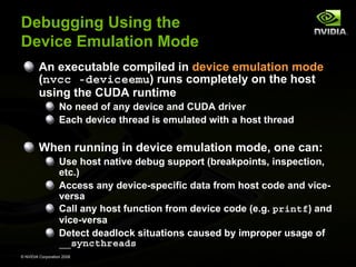 Debugging Using the
Device Emulation Mode
An executable compiled in device emulation mode
(nvcc -deviceemu) runs completely on the host
using the CUDA runtime
No need of any device and CUDA driver
Each device thread is emulated with a host thread

When running in device emulation mode, one can:
Use host native debug support (breakpoints, inspection,
etc.)
Access any device-specific data from host code and viceversa
Call any host function from device code (e.g. printf) and
vice-versa
Detect deadlock situations caused by improper usage of
__syncthreads
© NVIDIA Corporation 2008

 