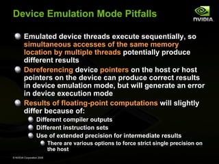 Device Emulation Mode Pitfalls
Emulated device threads execute sequentially, so
simultaneous accesses of the same memory
location by multiple threads potentially produce
different results
Dereferencing device pointers on the host or host
pointers on the device can produce correct results
in device emulation mode, but will generate an error
in device execution mode
Results of floating-point computations will slightly
differ because of:
Different compiler outputs
Different instruction sets
Use of extended precision for intermediate results
There are various options to force strict single precision on
the host
© NVIDIA Corporation 2008

 
