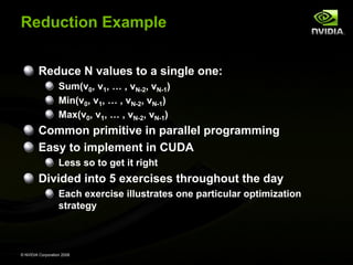 Reduction Example
Reduce N values to a single one:
Sum(v0, v1, … , vN-2, vN-1)
Min(v0, v1, … , vN-2, vN-1)
Max(v0, v1, … , vN-2, vN-1)

Common primitive in parallel programming
Easy to implement in CUDA
Less so to get it right

Divided into 5 exercises throughout the day
Each exercise illustrates one particular optimization
strategy

© NVIDIA Corporation 2008

 