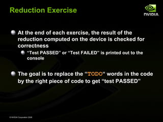 Reduction Exercise
At the end of each exercise, the result of the
reduction computed on the device is checked for
correctness
“Test PASSED” or “Test FAILED” is printed out to the
console

The goal is to replace the “TODO“ words in the code
by the right piece of code to get “test PASSED”

© NVIDIA Corporation 2008

 
