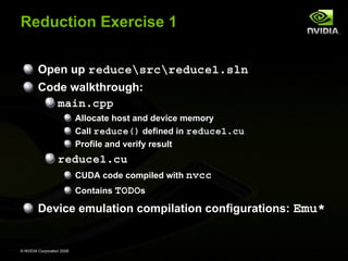 Reduction Exercise 1
Open up reducesrcreduce1.sln
Code walkthrough:
main.cpp
Allocate host and device memory
Call reduce() defined in reduce1.cu
Profile and verify result

reduce1.cu
CUDA code compiled with nvcc
Contains TODOs

Device emulation compilation configurations: Emu*

© NVIDIA Corporation 2008

 