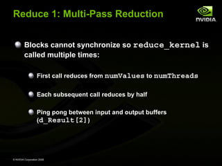 Reduce 1: Multi-Pass Reduction
Blocks cannot synchronize so reduce_kernel is
called multiple times:
First call reduces from numValues to numThreads
Each subsequent call reduces by half
Ping pong between input and output buffers
(d_Result[2])

© NVIDIA Corporation 2008

 