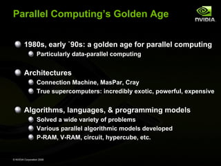 Parallel Computing’s Golden Age
1980s, early `90s: a golden age for parallel computing
Particularly data-parallel computing

Architectures
Connection Machine, MasPar, Cray
True supercomputers: incredibly exotic, powerful, expensive

Algorithms, languages, & programming models
Solved a wide variety of problems
Various parallel algorithmic models developed
P-RAM, V-RAM, circuit, hypercube, etc.

© NVIDIA Corporation 2008

 