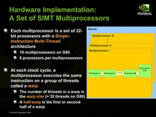 Hardware Implementation:
A Set of SIMT Multiprocessors
Each multiprocessor is a set of 32bit processors with a SingleInstruction Multi-Thread
architecture
16 multiprocessors on G80
8 processors per multiprocessors

At each clock cycle, a
multiprocessor executes the same
instruction on a group of threads
called a warp
The number of threads in a warp is
the warp size (= 32 threads on G80)
A half-warp is the first or second
half of a warp
© NVIDIA Corporation 2008

Device
Multiprocessor N

Multiprocessor 2
Multiprocessor 1

Processor 1

Processor 2

…

Instruction
Unit
Processor M

 