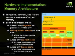 Hardware Implementation:
Memory Architecture
The global, constant, and texture
spaces are regions of device
memory
Each multiprocessor has:
A set of 32-bit registers per
processor (8192 on G80)
On-chip shared memory (16 K on
G80)
Where the shared memory
space resides

Device
Multiprocessor N

Multiprocessor 2
Multiprocessor 1
Shared Memory
Registers

Processor 1

Registers

Processor 2

Registers

…

Instruction
Unit
Processor M

A read-only constant cache

Constant
Cache

To speed up access to the
constant memory space

Texture
Cache

A read-only texture cache
To speed up access to the
texture memory space
© NVIDIA Corporation 2008

Device memory

 