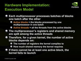 Hardware Implementation:
Execution Model
Each multiprocessor processes batches of blocks
one batch after the other
Active blocks = the blocks processed by one
multiprocessor in one batch
Active threads = all the threads from the active blocks

The multiprocessor’s registers and shared memory
are split among the active threads
Therefore, for a given kernel, the number of active
blocks depends on:
The number of registers the kernel compiles to
How much shared memory the kernel requires

If there cannot be at least one active block, the
kernel fails to launch
© NVIDIA Corporation 2008

 