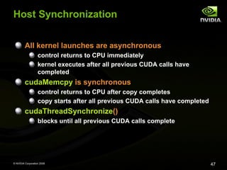 Host Synchronization
All kernel launches are asynchronous
control returns to CPU immediately
kernel executes after all previous CUDA calls have
completed

cudaMemcpy is synchronous
control returns to CPU after copy completes
copy starts after all previous CUDA calls have completed

cudaThreadSynchronize()
blocks until all previous CUDA calls complete

© NVIDIA Corporation 2008

47

 