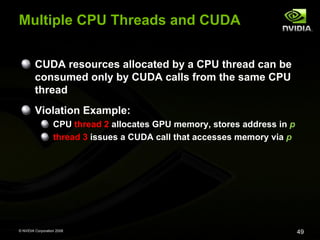 Multiple CPU Threads and CUDA
CUDA resources allocated by a CPU thread can be
consumed only by CUDA calls from the same CPU
thread
Violation Example:
CPU thread 2 allocates GPU memory, stores address in p
thread 3 issues a CUDA call that accesses memory via p

© NVIDIA Corporation 2008

49

 