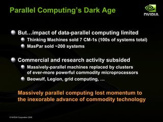 Parallel Computing’s Dark Age
But…impact of data-parallel computing limited
Thinking Machines sold 7 CM-1s (100s of systems total)
MasPar sold ~200 systems

Commercial and research activity subsided
Massively-parallel machines replaced by clusters
of ever-more powerful commodity microprocessors
Beowulf, Legion, grid computing, …

Massively parallel computing lost momentum to
the inexorable advance of commodity technology

© NVIDIA Corporation 2008

 