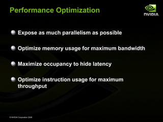 Performance Optimization
Expose as much parallelism as possible
Optimize memory usage for maximum bandwidth
Maximize occupancy to hide latency
Optimize instruction usage for maximum
throughput

© NVIDIA Corporation 2008

 