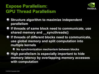 Expose Parallelism:
GPU Thread Parallelism
Structure algorithm to maximize independent
parallelism
If threads of same block need to communicate, use
shared memory and __syncthreads()
If threads of different blocks need to communicate,
use global memory and split computation into
multiple kernels
No synchronization mechanism between blocks

High parallelism is especially important to hide
memory latency by overlapping memory accesses
with computation
© NVIDIA Corporation 2008

 