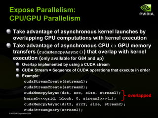 Expose Parallelism:
CPU/GPU Parallelism
Take advantage of asynchronous kernel launches by
overlapping CPU computations with kernel execution
Take advantage of asynchronous CPU ↔ GPU memory
transfers (cudaMemcpyAsync()) that overlap with kernel
execution (only available for G84 and up)
Overlap implemented by using a CUDA stream
CUDA Stream = Sequence of CUDA operations that execute in order
Example:
cudaStreamCreate(&stream1);
cudaStreamCreate(&stream2);
cudaMemcpyAsync(dst, src, size, stream1);
overlapped
kernel<<<grid, block, 0, stream2>>>(…);
cudaMemcpyAsync(dst2, src2, size, stream2);
cudaStreamQuery(stream2);
© NVIDIA Corporation 2008

 