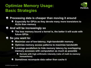 Optimize Memory Usage:
Basic Strategies
Processing data is cheaper than moving it around
Especially for GPUs as they devote many more transistors to
ALUs than memory

And will be increasingly so
The less memory bound a kernel is, the better it will scale with
future GPUs

So you want to:
Maximize use of low-latency, high-bandwidth memory
Optimize memory access patterns to maximize bandwidth
Leverage parallelism to hide memory latency by overlapping
memory accesses with computation as much as possible
Kernels with high arithmetic intensity (ratio of math to memory
transactions)

Sometimes recompute data rather than cache it
© NVIDIA Corporation 2008

 
