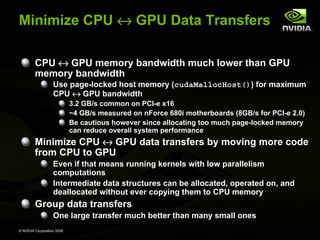 Minimize CPU ↔ GPU Data Transfers
CPU ↔ GPU memory bandwidth much lower than GPU
memory bandwidth
Use page-locked host memory (cudaMallocHost()) for maximum
CPU ↔ GPU bandwidth
3.2 GB/s common on PCI-e x16
~4 GB/s measured on nForce 680i motherboards (8GB/s for PCI-e 2.0)
Be cautious however since allocating too much page-locked memory
can reduce overall system performance

Minimize CPU ↔ GPU data transfers by moving more code
from CPU to GPU
Even if that means running kernels with low parallelism
computations
Intermediate data structures can be allocated, operated on, and
deallocated without ever copying them to CPU memory

Group data transfers
One large transfer much better than many small ones
© NVIDIA Corporation 2008

 