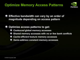 Optimize Memory Access Patterns
Effective bandwidth can vary by an order of
magnitude depending on access pattern
Optimize access patterns to get:
Coalesced global memory accesses
Shared memory accesses with no or few bank conflicts
Cache-efficient texture memory accesses
Same-address constant memory accesses

© NVIDIA Corporation 2008

 