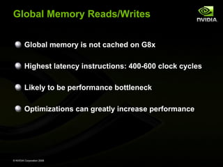 Global Memory Reads/Writes
Global memory is not cached on G8x
Highest latency instructions: 400-600 clock cycles
Likely to be performance bottleneck
Optimizations can greatly increase performance

© NVIDIA Corporation 2008

 