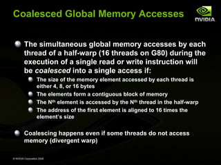Coalesced Global Memory Accesses
The simultaneous global memory accesses by each
thread of a half-warp (16 threads on G80) during the
execution of a single read or write instruction will
be coalesced into a single access if:
The size of the memory element accessed by each thread is
either 4, 8, or 16 bytes
The elements form a contiguous block of memory
The Nth element is accessed by the Nth thread in the half-warp
The address of the first element is aligned to 16 times the
element’s size

Coalescing happens even if some threads do not access
memory (divergent warp)
© NVIDIA Corporation 2008

 