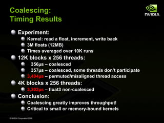 Coalescing:
Timing Results
Experiment:
Kernel: read a float, increment, write back
3M floats (12MB)
Times averaged over 10K runs

12K blocks x 256 threads:
356µs – coalesced
357µs – coalesced, some threads don’t participate
3,494µs – permuted/misaligned thread access

4K blocks x 256 threads:
3,302µs – float3 non-coalesced

Conclusion:
Coalescing greatly improves throughput!
Critical to small or memory-bound kernels
© NVIDIA Corporation 2008

 