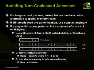 Avoiding Non-Coalesced Accesses
For irregular read patterns, texture fetches can be a better

alternative to global memory reads
If all threads read the same location, use constant memory
For sequential access patterns, but a structure of size ≠ 4, 8,
or 16 bytes:
Use a Structure of Arrays (SoA) instead of Array of Structures
(AoS)
x

y

z

x

y

z

x

y

z

x

y

z

AoS

x

x

x

y

y

y

z

z

z

SoA

Point structure

Or force structure alignment
Using __align(X), where X = 4, 8, or 16

Or use shared memory to achieve coalescing
More on this later
© NVIDIA Corporation 2008

 