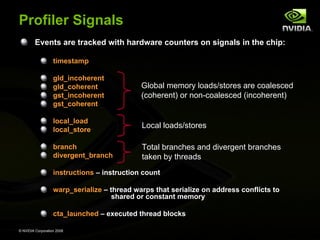 Profiler Signals
Events are tracked with hardware counters on signals in the chip:
timestamp
gld_incoherent
gld_coherent
gst_incoherent
gst_coherent

Global memory loads/stores are coalesced
(coherent) or non-coalesced (incoherent)

local_load
local_store

Local loads/stores

branch
divergent_branch

Total branches and divergent branches
taken by threads

instructions – instruction count
warp_serialize – thread warps that serialize on address conflicts to
shared or constant memory
cta_launched – executed thread blocks
© NVIDIA Corporation 2008

 