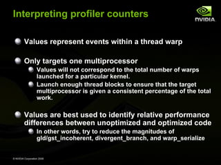Interpreting profiler counters
Values represent events within a thread warp
Only targets one multiprocessor
Values will not correspond to the total number of warps
launched for a particular kernel.
Launch enough thread blocks to ensure that the target
multiprocessor is given a consistent percentage of the total
work.

Values are best used to identify relative performance
differences between unoptimized and optimized code
In other words, try to reduce the magnitudes of
gld/gst_incoherent, divergent_branch, and warp_serialize

© NVIDIA Corporation 2008

 