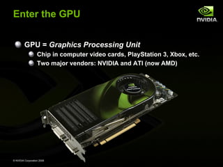 Enter the GPU
GPU = Graphics Processing Unit
Chip in computer video cards, PlayStation 3, Xbox, etc.
Two major vendors: NVIDIA and ATI (now AMD)

© NVIDIA Corporation 2008

 