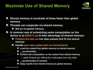 Maximize Use of Shared Memory
Shared memory is hundreds of times faster than global
memory
Threads can cooperate via shared memory
Not so via global memory

A common way of scheduling some computation on the
device is to block it up to take advantage of shared memory:
Partition the data set into data subsets that fit into shared
memory
Handle each data subset with one thread block:
Load the subset from global memory to shared memory
__syncthreads()
Perform the computation on the subset from shared memory

– each thread can efficiently multi-pass over any data element
__syncthreads() (if needed)
Copy results from shared memory to global memory
© NVIDIA Corporation 2008

 