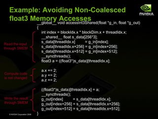 Example: Avoiding Non-Coalesced
float3 Memory void accessInt3Shared(float *g_in, float *g_out)
Accesses
__global__
{

Read the input
through SMEM

int index = blockIdx.x * blockDim.x + threadIdx.x;
__shared__ float s_data[256*3];
s_data[threadIdx.x]
= g_in[index];
s_data[threadIdx.x+256] = g_in[index+256];
s_data[threadIdx.x+512] = g_in[index+512];
__syncthreads();
float3 a = ((float3*)s_data)[threadIdx.x];

Compute code
is not changed

a.x += 2;
a.y += 2;
a.z += 2;

Write the result
through SMEM

((float3*)s_data)[threadIdx.x] = a;
__syncthreads();
g_out[index]
= s_data[threadIdx.x];
g_out[index+256] = s_data[threadIdx.x+256];
g_out[index+512] = s_data[threadIdx.x+512];

© NVIDIA Corporation 2008

}

 
