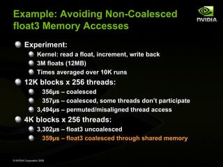 Example: Avoiding Non-Coalesced
float3 Memory Accesses
Experiment:
Kernel: read a float, increment, write back
3M floats (12MB)
Times averaged over 10K runs

12K blocks x 256 threads:
356µs – coalesced
357µs – coalesced, some threads don’t participate
3,494µs – permuted/misaligned thread access

4K blocks x 256 threads:
3,302µs – float3 uncoalesced
359µs – float3 coalesced through shared memory

© NVIDIA Corporation 2008

 