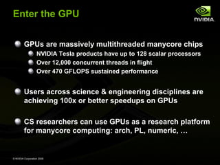 Enter the GPU
GPUs are massively multithreaded manycore chips
NVIDIA Tesla products have up to 128 scalar processors
Over 12,000 concurrent threads in flight
Over 470 GFLOPS sustained performance

Users across science & engineering disciplines are
achieving 100x or better speedups on GPUs
CS researchers can use GPUs as a research platform
for manycore computing: arch, PL, numeric, …

© NVIDIA Corporation 2008

 