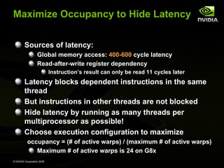 Maximize Occupancy to Hide Latency
Sources of latency:
Global memory access: 400-600 cycle latency
Read-after-write register dependency
Instruction’s result can only be read 11 cycles later

Latency blocks dependent instructions in the same
thread
But instructions in other threads are not blocked
Hide latency by running as many threads per
multiprocessor as possible!
Choose execution configuration to maximize
occupancy = (# of active warps) / (maximum # of active warps)
Maximum # of active warps is 24 on G8x
© NVIDIA Corporation 2008

 