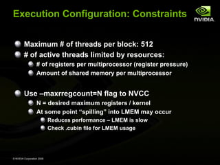 Execution Configuration: Constraints
Maximum # of threads per block: 512
# of active threads limited by resources:
# of registers per multiprocessor (register pressure)
Amount of shared memory per multiprocessor

Use –maxrregcount=N flag to NVCC
N = desired maximum registers / kernel
At some point “spilling” into LMEM may occur
Reduces performance – LMEM is slow
Check .cubin file for LMEM usage

© NVIDIA Corporation 2008

 