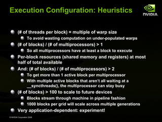 Execution Configuration: Heuristics
(# of threads per block) = multiple of warp size
To avoid wasting computation on under-populated warps

(# of blocks) / (# of multiprocessors) > 1
So all multiprocessors have at least a block to execute

Per-block resources (shared memory and registers) at most
half of total available
And: (# of blocks) / (# of multiprocessors) > 2
To get more than 1 active block per multiprocessor
With multiple active blocks that aren’t all waiting at a
__syncthreads(), the multiprocessor can stay busy

(# of blocks) > 100 to scale to future devices
Blocks stream through machine in pipeline fashion
1000 blocks per grid will scale across multiple generations

Very application-dependent: experiment!
© NVIDIA Corporation 2008

 