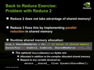 Back to Reduce Exercise:
Problem with Reduce 2
Reduce 2 does not take advantage of shared memory!
Reduce 3 fixes this by implementing parallel
reduction in shared memory
Runtime shared memory allocation:
size_t SharedMemBytes = 64; // 64 bytes of shared memory
KernelFunc<<< DimGrid, DimBlock, SharedMemBytes >>>(...);

The optional SharedMemBytes bytes are:
Allocated in addition to the compiler allocated shared memory
Mapped to any variable declared as:

extern __shared__ float DynamicSharedMem[];
© NVIDIA Corporation 2008

 