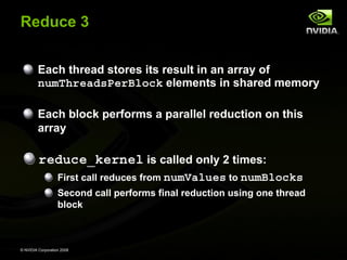 Reduce 3
Each thread stores its result in an array of
numThreadsPerBlock elements in shared memory
Each block performs a parallel reduction on this
array

reduce_kernel is called only 2 times:
First call reduces from numValues to numBlocks
Second call performs final reduction using one thread
block

© NVIDIA Corporation 2008

 