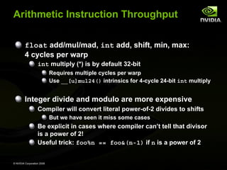 Arithmetic Instruction Throughput
float add/mul/mad, int add, shift, min, max:
4 cycles per warp
int multiply (*) is by default 32-bit
Requires multiple cycles per warp
Use __[u]mul24() intrinsics for 4-cycle 24-bit int multiply

Integer divide and modulo are more expensive
Compiler will convert literal power-of-2 divides to shifts
But we have seen it miss some cases

Be explicit in cases where compiler can’t tell that divisor
is a power of 2!
Useful trick: foo%n == foo&(n-1) if n is a power of 2

© NVIDIA Corporation 2008

 