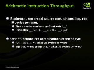 Arithmetic Instruction Throughput
Reciprocal, reciprocal square root, sin/cos, log, exp:
16 cycles per warp
These are the versions prefixed with “__”
Examples: __rcp(), __sin(), __exp()

Other functions are combinations of the above:
y/x==rcp(x)*y takes 20 cycles per warp
sqrt(x)==rcp(rsqrt(x)) takes 32 cycles per warp

© NVIDIA Corporation 2008

 