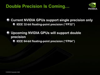 Double Precision Is Coming…
Current NVIDIA GPUs support single precision only
IEEE 32-bit floating-point precision (“FP32”)

Upcoming NVIDIA GPUs will support double
precision
IEEE 64-bit floating-point precision (“FP64”)

© NVIDIA Corporation 2008

 