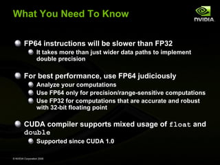 What You Need To Know
FP64 instructions will be slower than FP32
It takes more than just wider data paths to implement
double precision

For best performance, use FP64 judiciously
Analyze your computations
Use FP64 only for precision/range-sensitive computations
Use FP32 for computations that are accurate and robust
with 32-bit floating point

CUDA compiler supports mixed usage of float and
double
Supported since CUDA 1.0
© NVIDIA Corporation 2008

 
